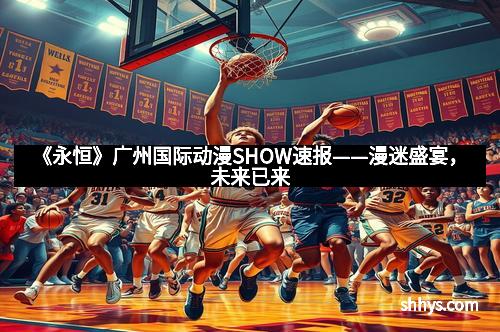 《永恒》广州国际动漫SHOW速报——漫迷盛宴，未来已来